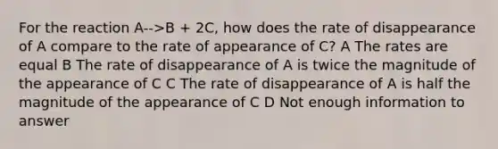 For the reaction A-->B + 2C, how does the rate of disappearance of A compare to the rate of appearance of C? A The rates are equal B The rate of disappearance of A is twice the magnitude of the appearance of C C The rate of disappearance of A is half the magnitude of the appearance of C D Not enough information to answer