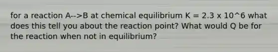 for a reaction A-->B at chemical equilibrium K = 2.3 x 10^6 what does this tell you about the reaction point? What would Q be for the reaction when not in equilibrium?