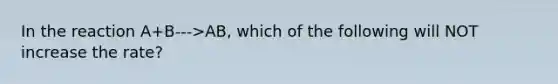 In the reaction A+B--->AB, which of the following will NOT increase the rate?