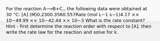 For the reaction A⟶B+C,, the following data were obtained at 30 °C: [A] (M)0.2300.3560.557Rate (mol L−1 s−1)4.17 ×× 10−49.99 ×× 10−42.44 ×× 10−3 What is the rate constant? Hint - first determine the reaction order with respect to [A], then write the rate law for the reaction and solve for k.