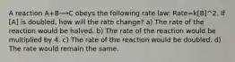 A reaction A+B⟶C obeys the following rate law: Rate=k[B]^2. If [A] is doubled, how will the rate change? a) The rate of the reaction would be halved. b) The rate of the reaction would be multiplied by 4. c) The rate of the reaction would be doubled. d) The rate would remain the same.