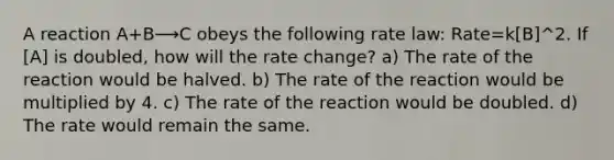 A reaction A+B⟶C obeys the following rate law: Rate=k[B]^2. If [A] is doubled, how will the rate change? a) The rate of the reaction would be halved. b) The rate of the reaction would be multiplied by 4. c) The rate of the reaction would be doubled. d) The rate would remain the same.