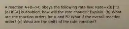 A reaction A+B-->C obeys the following rate law: Rate=k[B]^2. (a) If [A] is doubled, how will the rate change? Explain. (b) What are the reaction orders for A and B? What if the overall reaction order? (c) What are the units of the rate constant?