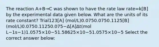 The reaction A+B→C was shown to have the rate law rate=k[B] by the experimental data given below. What are the units of its rate constant? Trial123[A] (mol/L)0.0750.0750.1125[B] (mol/L)0.0750.11250.075−Δ[A]Δt(mol L−1s−1)1.0575×10−51.58625×10−51.0575×10−5 Select the correct answer below: