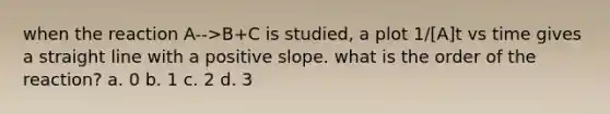 when the reaction A-->B+C is studied, a plot 1/[A]t vs time gives a straight line with a positive slope. what is the order of the reaction? a. 0 b. 1 c. 2 d. 3