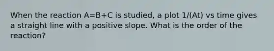 When the reaction A=B+C is studied, a plot 1/(At) vs time gives a straight line with a positive slope. What is the order of the reaction?