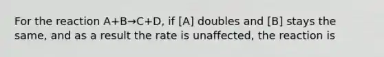 For the reaction A+B→C+D, if [A] doubles and [B] stays the same, and as a result the rate is unaffected, the reaction is