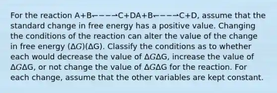 For the reaction A+B↽−−⇀C+DA+B↽−−⇀C+D, assume that the standard change in free energy has a positive value. Changing the conditions of the reaction can alter the value of the change in free energy (Δ𝐺)(ΔG). Classify the conditions as to whether each would decrease the value of Δ𝐺ΔG, increase the value of Δ𝐺ΔG, or not change the value of Δ𝐺ΔG for the reaction. For each change, assume that the other variables are kept constant.