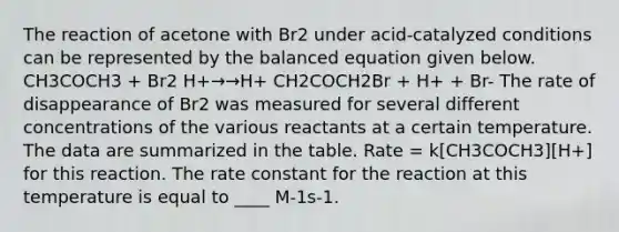 The reaction of acetone with Br2 under acid-catalyzed conditions can be represented by the balanced equation given below. CH3COCH3 + Br2 H+→→H+ CH2COCH2Br + H+ + Br- The rate of disappearance of Br2 was measured for several different concentrations of the various reactants at a certain temperature. The data are summarized in the table. Rate = k[CH3COCH3][H+] for this reaction. The rate constant for the reaction at this temperature is equal to ____ M-1s-1.