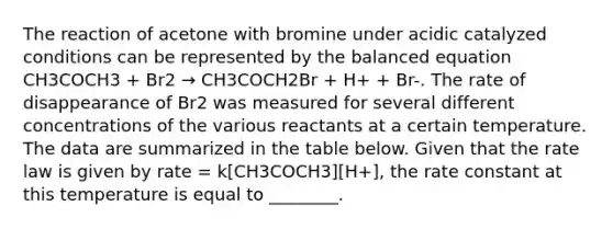 The reaction of acetone with bromine under acidic catalyzed conditions can be represented by the balanced equation CH3COCH3 + Br2 → CH3COCH2Br + H+ + Br-. The rate of disappearance of Br2 was measured for several different concentrations of the various reactants at a certain temperature. The data are summarized in the table below. Given that the rate law is given by rate = k[CH3COCH3][H+], the rate constant at this temperature is equal to ________.