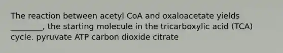 The reaction between acetyl CoA and oxaloacetate yields ________, the starting molecule in the tricarboxylic acid (TCA) cycle. pyruvate ATP carbon dioxide citrate