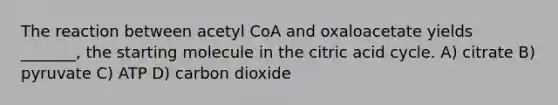 The reaction between acetyl CoA and oxaloacetate yields _______, the starting molecule in the citric acid cycle. A) citrate B) pyruvate C) ATP D) carbon dioxide