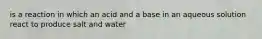 is a reaction in which an acid and a base in an aqueous solution react to produce salt and water