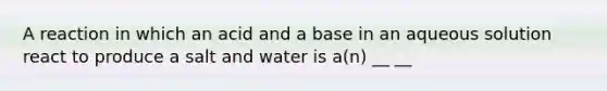 A reaction in which an acid and a base in an aqueous solution react to produce a salt and water is a(n) __ __