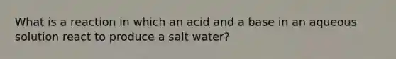 What is a reaction in which an acid and a base in an aqueous solution react to produce a salt water?