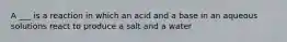 A ___ is a reaction in which an acid and a base in an aqueous solutions react to produce a salt and a water