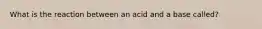 What is the reaction between an acid and a base called?