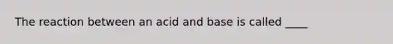 The reaction between an acid and base is called ____