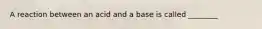 A reaction between an acid and a base is called ________