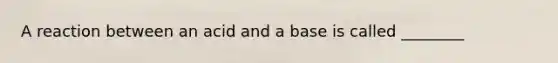 A reaction between an acid and a base is called ________