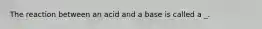 The reaction between an acid and a base is called a _.