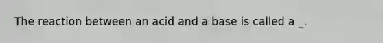 The reaction between an acid and a base is called a _.