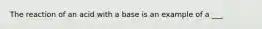 The reaction of an acid with a base is an example of a ___