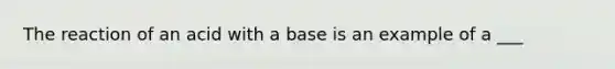 The reaction of an acid with a base is an example of a ___