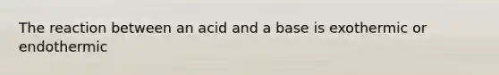 The reaction between an acid and a base is exothermic or endothermic