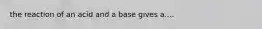 the reaction of an acid and a base gives a....