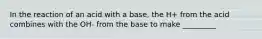 In the reaction of an acid with a base, the H+ from the acid combines with the OH- from the base to make _________