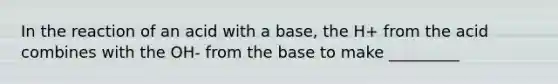 In the reaction of an acid with a base, the H+ from the acid combines with the OH- from the base to make _________