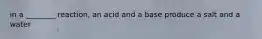 in a ________ reaction, an acid and a base produce a salt and a water