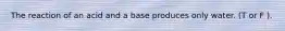 The reaction of an acid and a base produces only water. (T or F ).