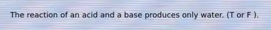 The reaction of an acid and a base produces only water. (T or F ).