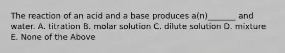 The reaction of an acid and a base produces a(n)_______ and water. A. titration B. molar solution C. dilute solution D. mixture E. None of the Above