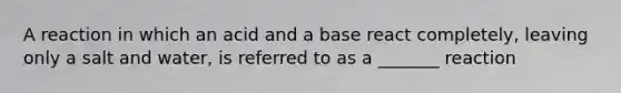 A reaction in which an acid and a base react completely, leaving only a salt and water, is referred to as a _______ reaction