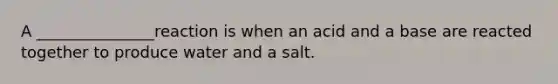 A _______________reaction is when an acid and a base are reacted together to produce water and a salt.