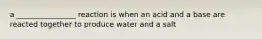 a ________________ reaction is when an acid and a base are reacted together to produce water and a salt