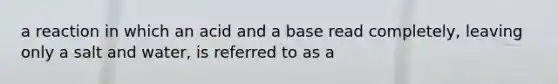 a reaction in which an acid and a base read completely, leaving only a salt and water, is referred to as a