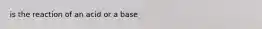 is the reaction of an acid or a base