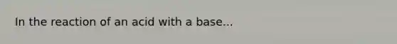 In the reaction of an acid with a base...