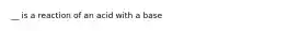__ is a reaction of an acid with a base