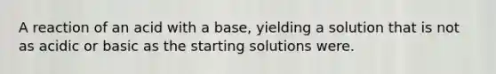 A reaction of an acid with a base, yielding a solution that is not as acidic or basic as the starting solutions were.