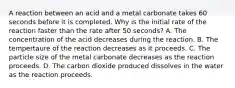 A reaction between an acid and a metal carbonate takes 60 seconds before it is completed. Why is the initial rate of the reaction faster than the rate after 50 seconds? A. The concentration of the acid decreases during the reaction. B. The tempertaure of the reaction decreases as it proceeds. C. The particle size of the metal carbonate decreases as the reaction proceeds. D. The carbon dioxide produced dissolves in the water as the reaction proceeds.