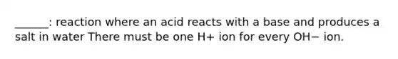 ______: reaction where an acid reacts with a base and produces a salt in water There must be one H+ ion for every OH− ion.