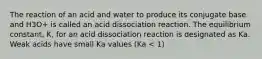 The reaction of an acid and water to produce its conjugate base and H3O+ is called an acid dissociation reaction. The equilibrium constant, K, for an acid dissociation reaction is designated as Ka. Weak acids have small Ka values (Ka < 1)