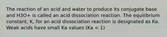 The reaction of an acid and water to produce its conjugate base and H3O+ is called an acid dissociation reaction. The equilibrium constant, K, for an acid dissociation reaction is designated as Ka. Weak acids have small Ka values (Ka < 1)