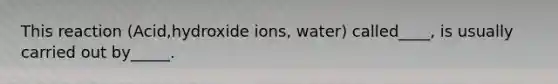 This reaction (Acid,hydroxide ions, water) called____, is usually carried out by_____.