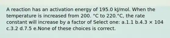 A reaction has an activation energy of 195.0 kJ/mol. When the temperature is increased from 200. °C to 220.°C, the rate constant will increase by a factor of Select one: a.1.1 b.4.3 × 104 c.3.2 d.7.5 e.None of these choices is correct.